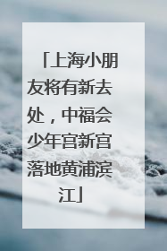 上海小朋友将有新去处，中福会少年宫新宫落地黄浦滨江