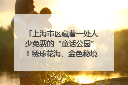 上海市区藏着一处人少免费的“童话公园”！绣球花海、金色秘境……地铁直达→