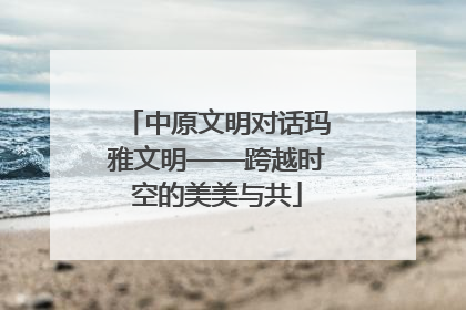 中原文明对话玛雅文明——跨越时空的美美与共