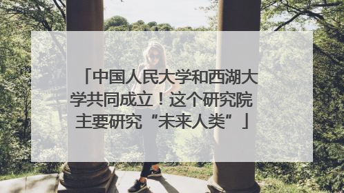 中国人民大学和西湖大学共同成立！这个研究院主要研究“未来人类”