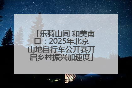 乐骑山间 和美南口：2025年北京山地自行车公开赛开启乡村振兴加速度