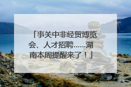 事关中非经贸博览会、人才招聘……湖南本周提醒来了！