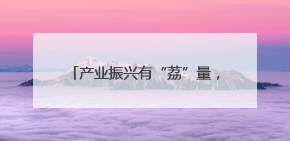 产业振兴有“荔”量，海口秀英火山荔枝王铺就乡村“甜蜜”致富路