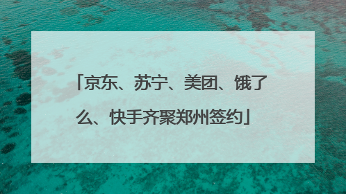 京东、苏宁、美团、饿了么、快手齐聚郑州签约