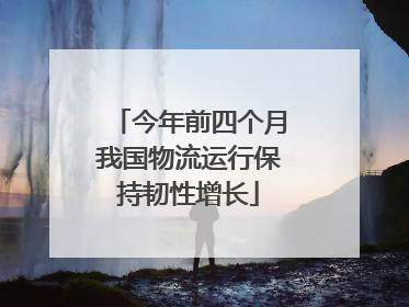 今年前四个月我国物流运行保持韧性增长