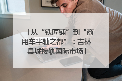 从“铁匠铺”到“商用车半轴之都”：吉林县城接轨国际市场