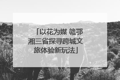 以花为媒 赣鄂湘三省探寻跨城文旅体验新玩法