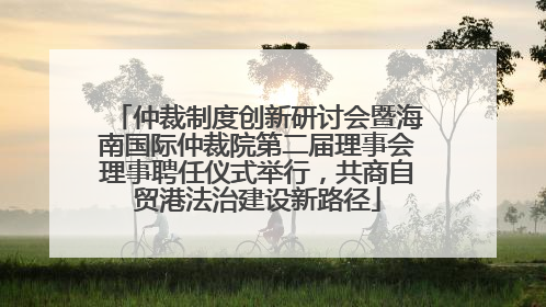 仲裁制度创新研讨会暨海南国际仲裁院第二届理事会理事聘任仪式举行，共商自贸港法治建设新路径