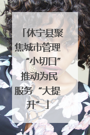 休宁县聚焦城市管理“小切口” 推动为民服务“大提升”