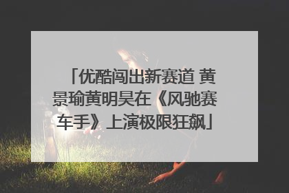 优酷闯出新赛道 黄景瑜黄明昊在《风驰赛车手》上演极限狂飙