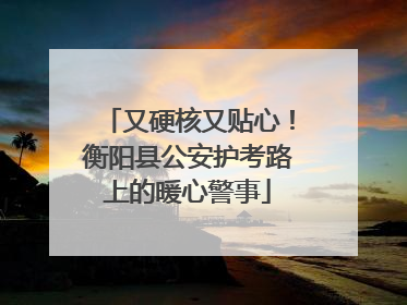 又硬核又贴心！衡阳县公安护考路上的暖心警事