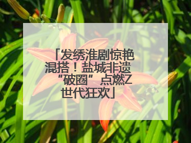 发绣淮剧惊艳混搭！盐城非遗“破圈”点燃Z世代狂欢