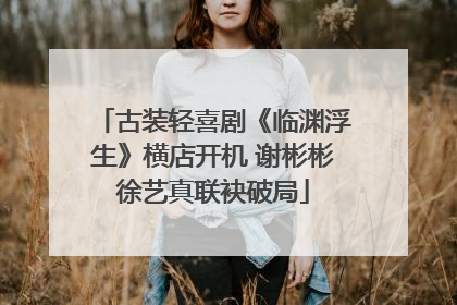古装轻喜剧《临渊浮生》横店开机 谢彬彬徐艺真联袂破局