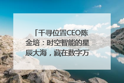 千寻位置CEO陈金培：时空智能的星辰大海，藏在数字万象与人间烟火中