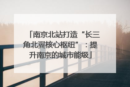 南京北站打造“长三角北翼核心枢纽”：提升南京的城市能级