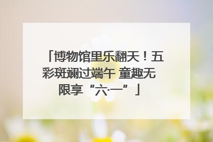 博物馆里乐翻天！五彩斑斓过端午 童趣无限享“六·一”