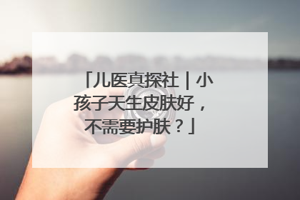 儿医真探社｜小孩子天生皮肤好，不需要护肤？