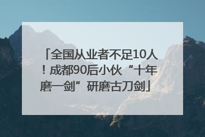 全国从业者不足10人！成都90后小伙“十年磨一剑”研磨古刀剑