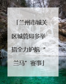 兰州市城关区城管局多举措全力护航“兰马”赛事
