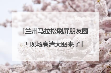 兰州马拉松刷屏朋友圈！现场高清大图来了