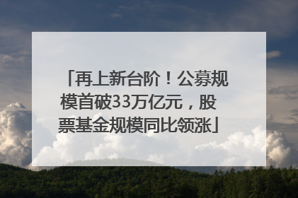 再上新台阶！公募规模首破33万亿元，股票基金规模同比领涨