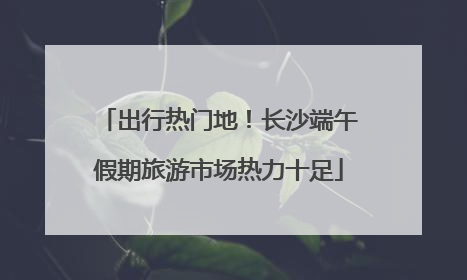 出行热门地！长沙端午假期旅游市场热力十足