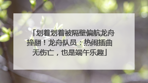 划着划着被隔壁偏航龙舟撞翻！龙舟队员：热闹插曲无伤亡，也是端午乐趣
