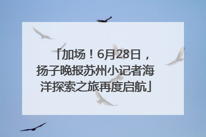 加场！6月28日，扬子晚报苏州小记者海洋探索之旅再度启航