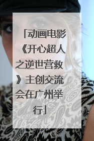 动画电影《开心超人之逆世营救》主创交流会在广州举行