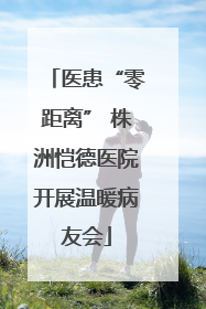 医患“零距离” 株洲恺德医院开展温暖病友会