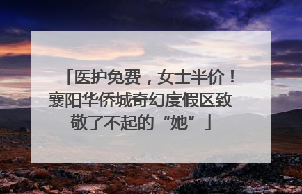 医护免费，女士半价！襄阳华侨城奇幻度假区致敬了不起的“她”