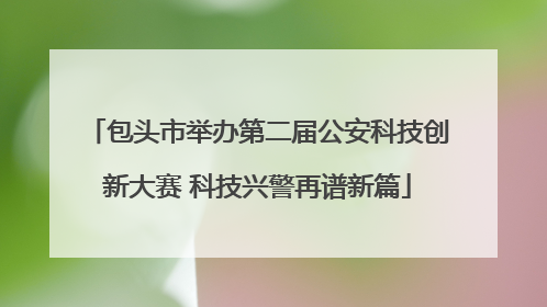 包头市举办第二届公安科技创新大赛 科技兴警再谱新篇
