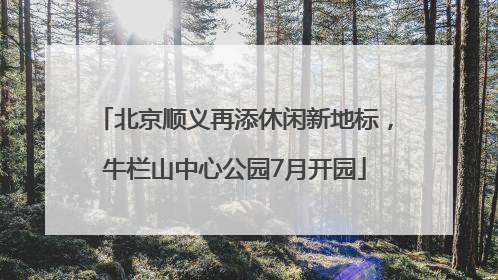 北京顺义再添休闲新地标，牛栏山中心公园7月开园