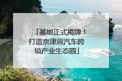 基地正式揭牌！打造京津冀汽车跨境产业生态圈