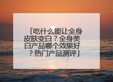 吃什么能让全身皮肤变白？全身美白产品哪个效果好？热门产品测评