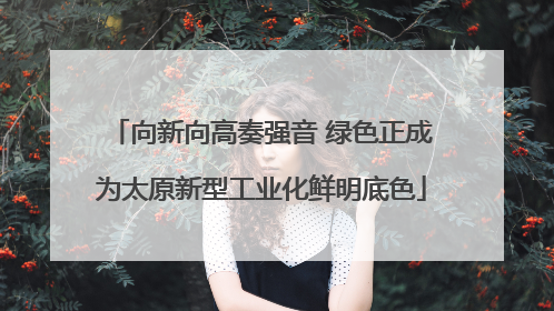 向新向高奏强音 绿色正成为太原新型工业化鲜明底色