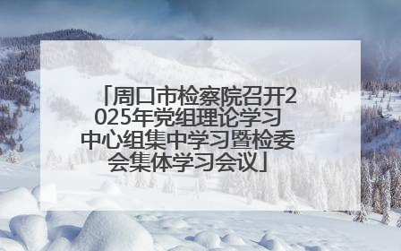 周口市检察院召开2025年党组理论学习中心组集中学习暨检委会集体学习会议