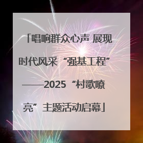 唱响群众心声 展现时代风采“强基工程”——2025“村歌嘹亮”主题活动启幕