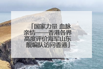 国家力量 血脉亲情——香港各界高度评价海军山东舰编队访问香港