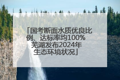 国考断面水质优良比例、达标率均100% 芜湖发布2024年生态环境状况