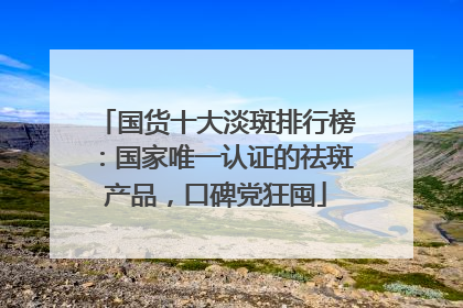 国货十大淡斑排行榜：国家唯一认证的祛斑产品，口碑党狂囤