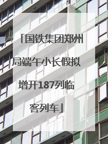 国铁集团郑州局端午小长假拟增开187列临客列车