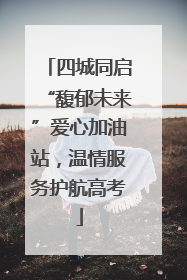 四城同启“馥郁未来”爱心加油站，温情服务护航高考