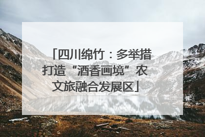 四川绵竹：多举措打造“酒香画境”农文旅融合发展区