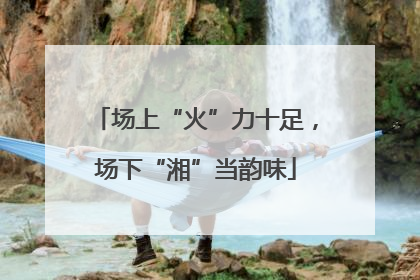 场上“火”力十足，场下“湘”当韵味