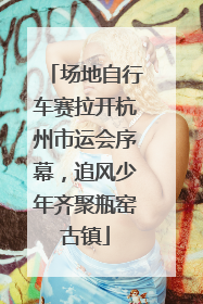 场地自行车赛拉开杭州市运会序幕，追风少年齐聚瓶窑古镇