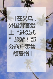 在义乌，外国游客爱上“进货式”旅游！部分商户零售额暴增