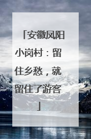 安徽凤阳小岗村：留住乡愁，就留住了游客