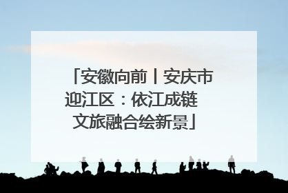 安徽向前丨安庆市迎江区：依江成链 文旅融合绘新景