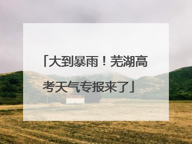大到暴雨！芜湖高考天气专报来了